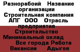 Разнорабоий › Название организации ­ Строительная компания АПГ, ООО › Отрасль предприятия ­ Строительство › Минимальный оклад ­ 30 000 - Все города Работа » Вакансии   . Адыгея респ.,Адыгейск г.